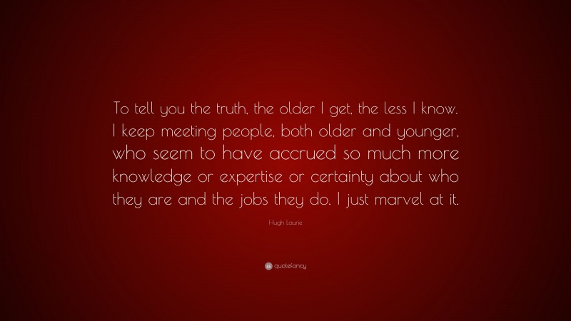 Hugh Laurie Quote: “To tell you the truth, the older I get, the less I know. I keep meeting people, both older and younger, who seem to have accrued so much more knowledge or expertise or certainty about who they are and the jobs they do. I just marvel at it.”