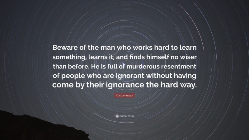 Kurt Vonnegut Quote: “Beware of the man who works hard to learn something, learns it, and finds himself no wiser than before. He is full of murderous resentment of people who are ignorant without having come by their ignorance the hard way.”