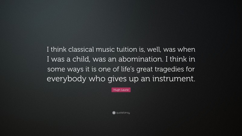 Hugh Laurie Quote: “I think classical music tuition is, well, was when I was a child, was an abomination. I think in some ways it is one of life’s great tragedies for everybody who gives up an instrument.”