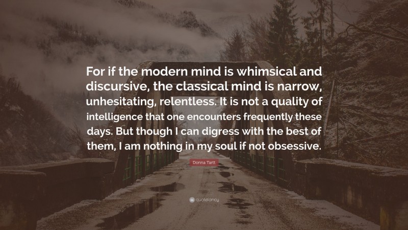 Donna Tartt Quote: “For if the modern mind is whimsical and discursive, the classical mind is narrow, unhesitating, relentless. It is not a quality of intelligence that one encounters frequently these days. But though I can digress with the best of them, I am nothing in my soul if not obsessive.”