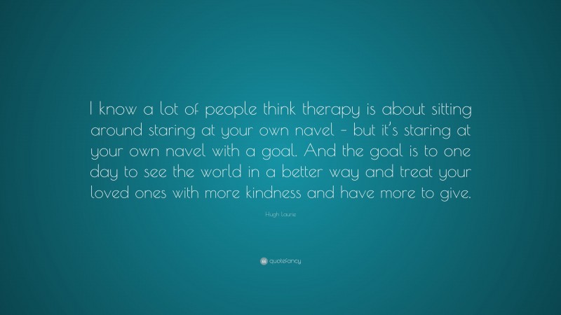 Hugh Laurie Quote: “I know a lot of people think therapy is about sitting around staring at your own navel – but it’s staring at your own navel with a goal. And the goal is to one day to see the world in a better way and treat your loved ones with more kindness and have more to give.”
