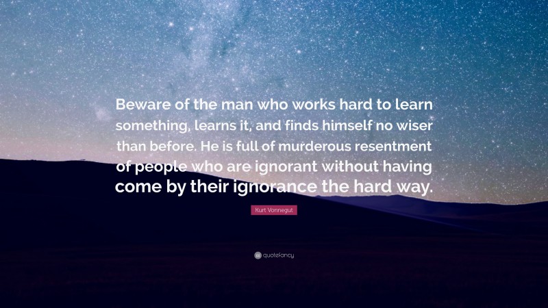 Kurt Vonnegut Quote: “Beware of the man who works hard to learn something, learns it, and finds himself no wiser than before. He is full of murderous resentment of people who are ignorant without having come by their ignorance the hard way.”