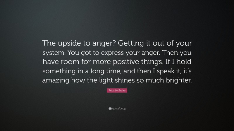 Reba McEntire Quote: “The upside to anger? Getting it out of your system. You got to express your anger. Then you have room for more positive things. If I hold something in a long time, and then I speak it, it’s amazing how the light shines so much brighter.”