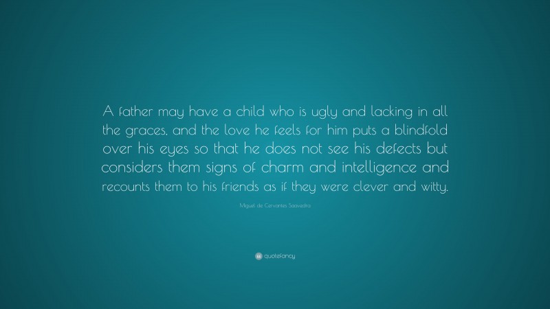 Miguel de Cervantes Saavedra Quote: “A father may have a child who is ugly and lacking in all the graces, and the love he feels for him puts a blindfold over his eyes so that he does not see his defects but considers them signs of charm and intelligence and recounts them to his friends as if they were clever and witty.”