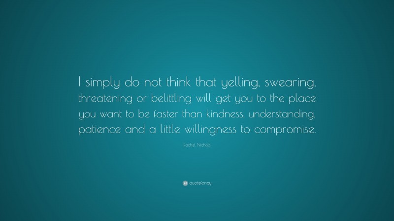 Rachel Nichols Quote: “I simply do not think that yelling, swearing, threatening or belittling will get you to the place you want to be faster than kindness, understanding, patience and a little willingness to compromise.”