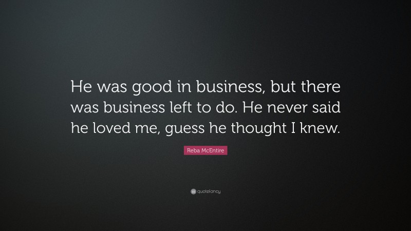 Reba McEntire Quote: “He was good in business, but there was business left to do. He never said he loved me, guess he thought I knew.”