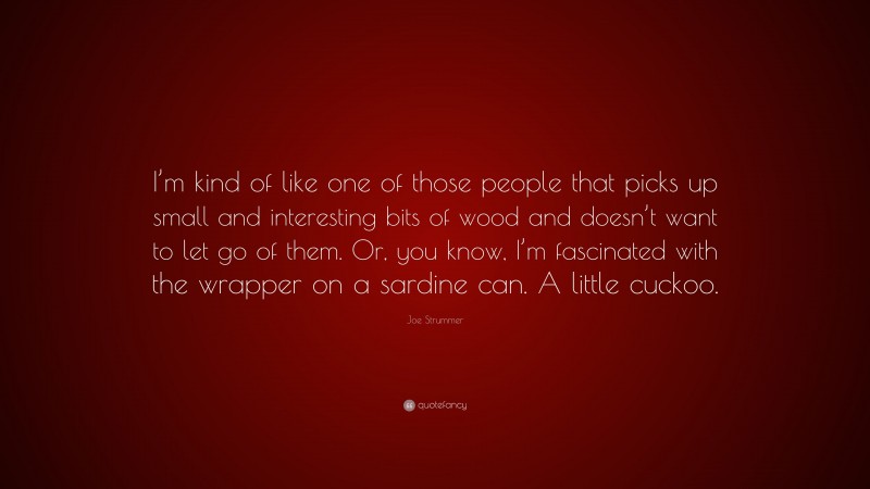 Joe Strummer Quote: “I’m kind of like one of those people that picks up small and interesting bits of wood and doesn’t want to let go of them. Or, you know, I’m fascinated with the wrapper on a sardine can. A little cuckoo.”