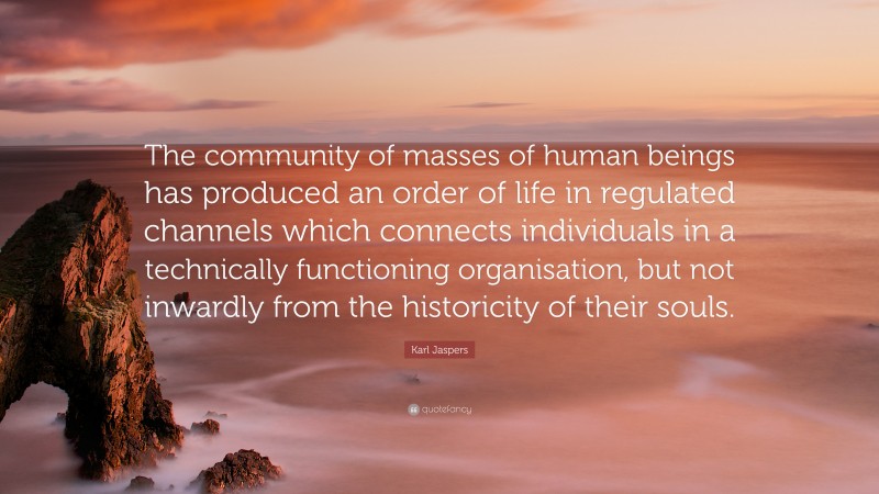 Karl Jaspers Quote: “The community of masses of human beings has produced an order of life in regulated channels which connects individuals in a technically functioning organisation, but not inwardly from the historicity of their souls.”