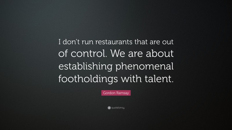 Gordon Ramsay Quote: “I don’t run restaurants that are out of control. We are about establishing phenomenal footholdings with talent.”