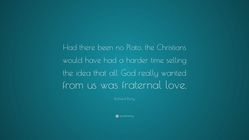 Richard Rorty Quote: “Had there been no Plato, the Christians would have had a harder time selling the idea that all God really wanted from us was fraternal love.”