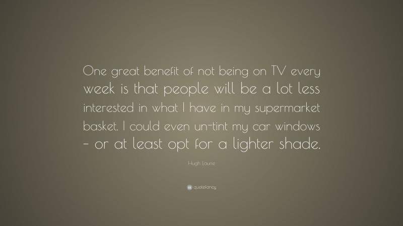 Hugh Laurie Quote: “One great benefit of not being on TV every week is that people will be a lot less interested in what I have in my supermarket basket. I could even un-tint my car windows – or at least opt for a lighter shade.”