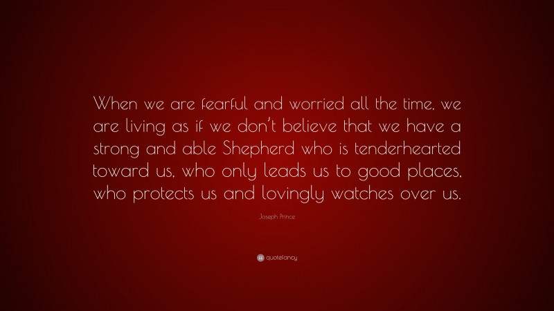 Joseph Prince Quote: “When we are fearful and worried all the time, we are living as if we don’t believe that we have a strong and able Shepherd who is tenderhearted toward us, who only leads us to good places, who protects us and lovingly watches over us.”