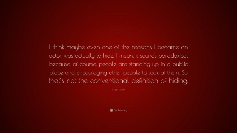 Hugh Laurie Quote: “I think maybe even one of the reasons I became an actor was actually to hide. I mean, it sounds paradoxical because, of course, people are standing up in a public place and encouraging other people to look at them. So that’s not the conventional definition of hiding.”