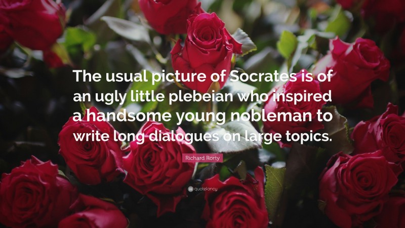 Richard Rorty Quote: “The usual picture of Socrates is of an ugly little plebeian who inspired a handsome young nobleman to write long dialogues on large topics.”