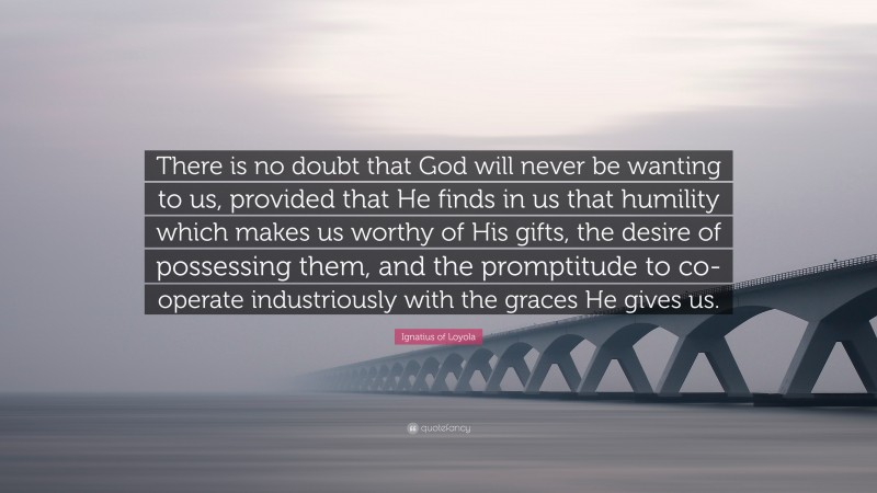 Ignatius of Loyola Quote: “There is no doubt that God will never be wanting to us, provided that He finds in us that humility which makes us worthy of His gifts, the desire of possessing them, and the promptitude to co-operate industriously with the graces He gives us.”