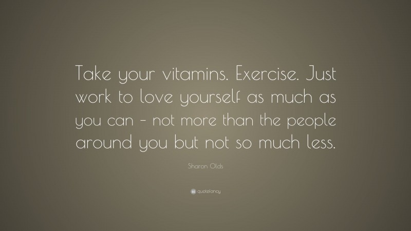 Sharon Olds Quote: “Take your vitamins. Exercise. Just work to love yourself as much as you can – not more than the people around you but not so much less.”