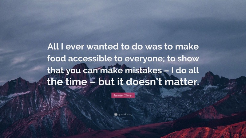 Jamie Oliver Quote: “All I ever wanted to do was to make food accessible to everyone; to show that you can make mistakes – I do all the time – but it doesn’t matter.”