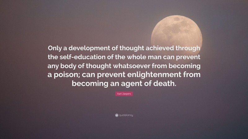 Karl Jaspers Quote: “Only a development of thought achieved through the self-education of the whole man can prevent any body of thought whatsoever from becoming a poison; can prevent enlightenment from becoming an agent of death.”
