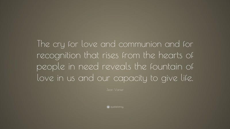 Jean Vanier Quote: “The cry for love and communion and for recognition that rises from the hearts of people in need reveals the fountain of love in us and our capacity to give life.”