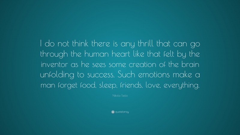 Nikola Tesla Quote: “I do not think there is any thrill that can go through the human heart like that felt by the inventor as he sees some creation of the brain unfolding to success. Such emotions make a man forget food, sleep, friends, love, everything.”