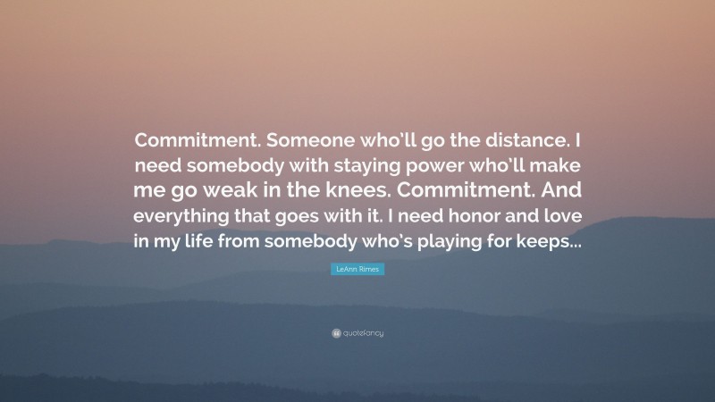 LeAnn Rimes Quote: “Commitment. Someone who’ll go the distance. I need somebody with staying power who’ll make me go weak in the knees. Commitment. And everything that goes with it. I need honor and love in my life from somebody who’s playing for keeps...”