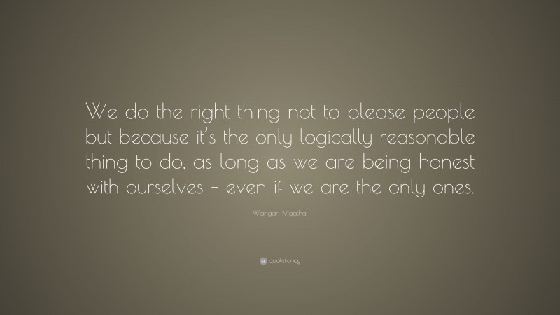 Wangari Maathai Quote: “We do the right thing not to please people but because it’s the only logically reasonable thing to do, as long as we are being honest with ourselves – even if we are the only ones.”