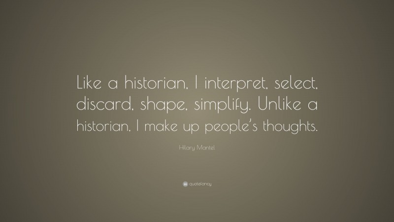 Hilary Mantel Quote: “Like a historian, I interpret, select, discard, shape, simplify. Unlike a historian, I make up people’s thoughts.”