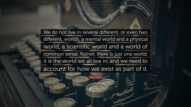 John Searle Quote: “We do not live in several different, or even two different, worlds, a mental world and a physical world, a scientific world and a world of common sense. Rather, there is just one world; it is the world we all live in, and we need to account for how we exist as part of it.”