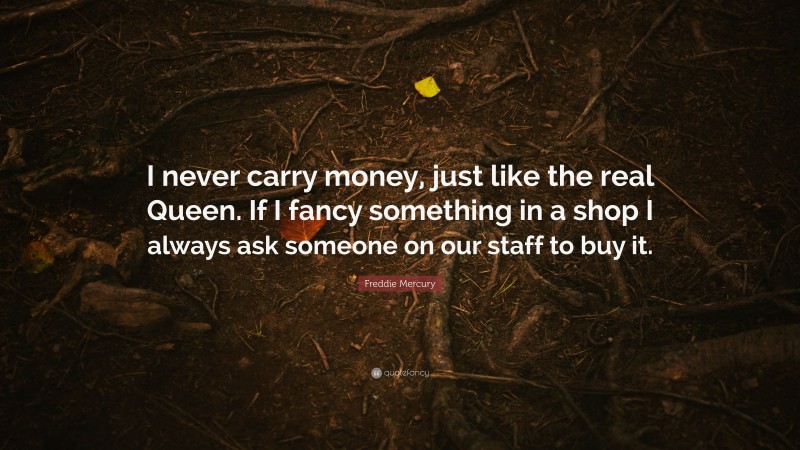 Freddie Mercury Quote: “I never carry money, just like the real Queen. If I fancy something in a shop I always ask someone on our staff to buy it.”
