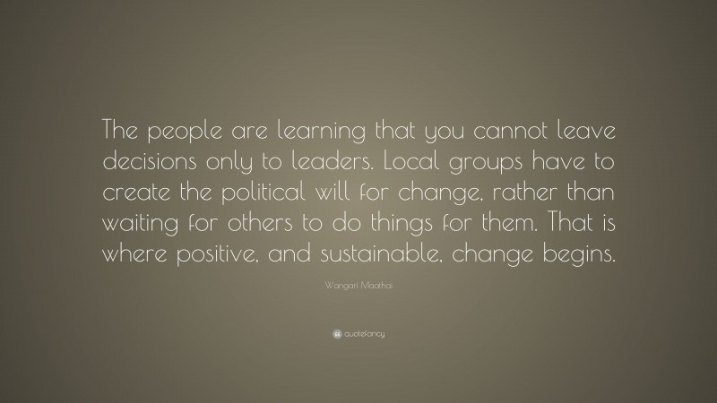 Wangari Maathai Quote: “The people are learning that you cannot leave decisions only to leaders. Local groups have to create the political will for change, rather than waiting for others to do things for them. That is where positive, and sustainable, change begins.”
