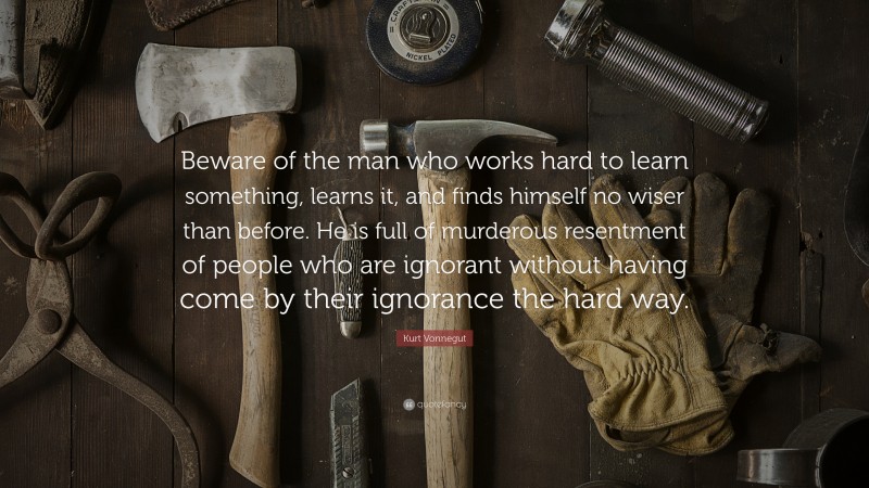 Kurt Vonnegut Quote: “Beware of the man who works hard to learn something, learns it, and finds himself no wiser than before. He is full of murderous resentment of people who are ignorant without having come by their ignorance the hard way.”