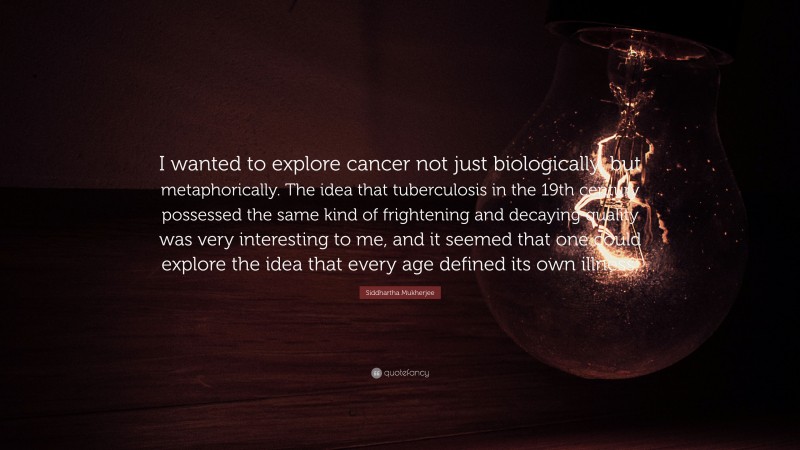 Siddhartha Mukherjee Quote: “I wanted to explore cancer not just biologically, but metaphorically. The idea that tuberculosis in the 19th century possessed the same kind of frightening and decaying quality was very interesting to me, and it seemed that one could explore the idea that every age defined its own illness.”