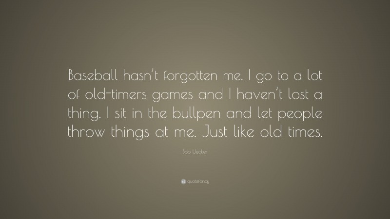 Bob Uecker Quote: “Baseball hasn’t forgotten me. I go to a lot of old-timers games and I haven’t lost a thing. I sit in the bullpen and let people throw things at me. Just like old times.”