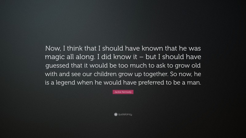 Jackie Kennedy Quote: “Now, I think that I should have known that he was magic all along. I did know it – but I should have guessed that it would be too much to ask to grow old with and see our children grow up together. So now, he is a legend when he would have preferred to be a man.”