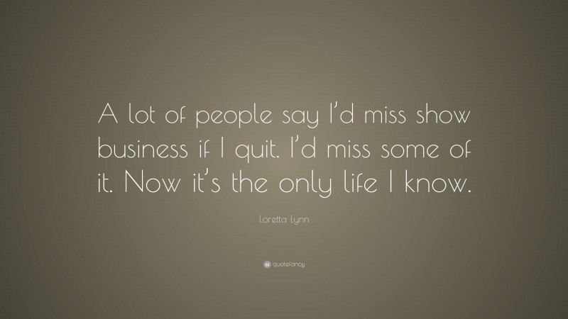 Loretta Lynn Quote: “A lot of people say I’d miss show business if I quit. I’d miss some of it. Now it’s the only life I know.”