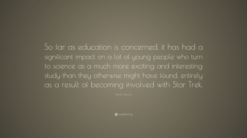 Patrick Stewart Quote: “So far as education is concerned, it has had a significant impact on a lot of young people who turn to science as a much more exciting and interesting study than they otherwise might have found, entirely as a result of becoming involved with Star Trek.”