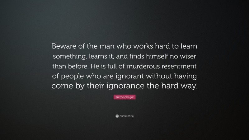 Kurt Vonnegut Quote: “Beware of the man who works hard to learn something, learns it, and finds himself no wiser than before. He is full of murderous resentment of people who are ignorant without having come by their ignorance the hard way.”