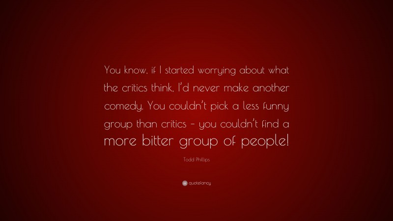 Todd Phillips Quote: “You know, if I started worrying about what the critics think, I’d never make another comedy. You couldn’t pick a less funny group than critics – you couldn’t find a more bitter group of people!”