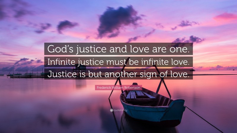Frederick William Robertson Quote: “God’s justice and love are one. Infinite justice must be infinite love. Justice is but another sign of love.”