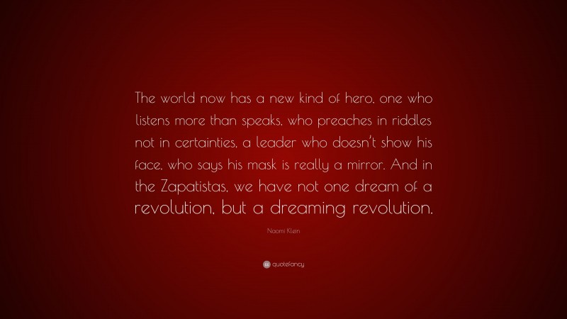 Naomi Klein Quote: “The world now has a new kind of hero, one who listens more than speaks, who preaches in riddles not in certainties, a leader who doesn’t show his face, who says his mask is really a mirror. And in the Zapatistas, we have not one dream of a revolution, but a dreaming revolution.”