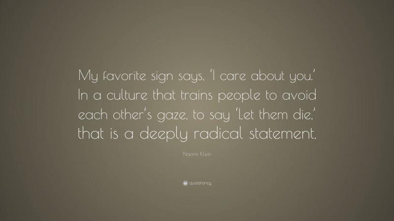 Naomi Klein Quote: “My favorite sign says, ‘I care about you.’ In a culture that trains people to avoid each other’s gaze, to say ‘Let them die,’ that is a deeply radical statement.”