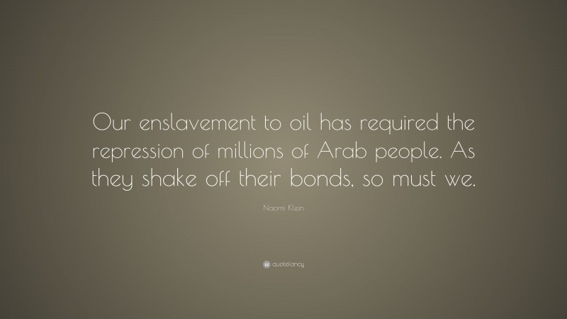 Naomi Klein Quote: “Our enslavement to oil has required the repression of millions of Arab people. As they shake off their bonds, so must we.”