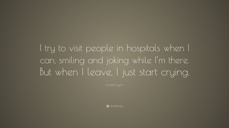 Loretta Lynn Quote: “I try to visit people in hospitals when I can, smiling and joking while I’m there. But when I leave, I just start crying.”