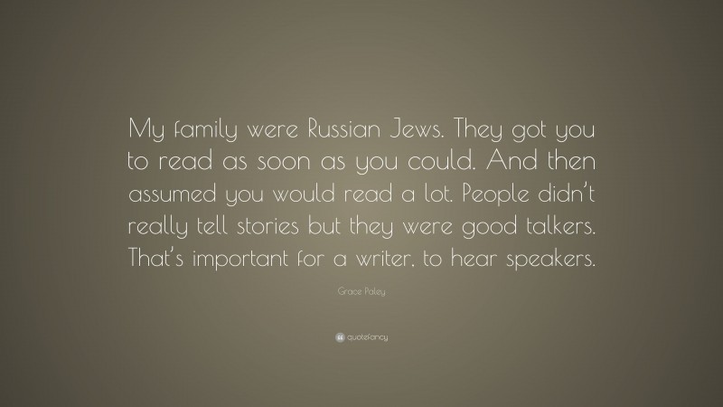 Grace Paley Quote: “My family were Russian Jews. They got you to read as soon as you could. And then assumed you would read a lot. People didn’t really tell stories but they were good talkers. That’s important for a writer, to hear speakers.”
