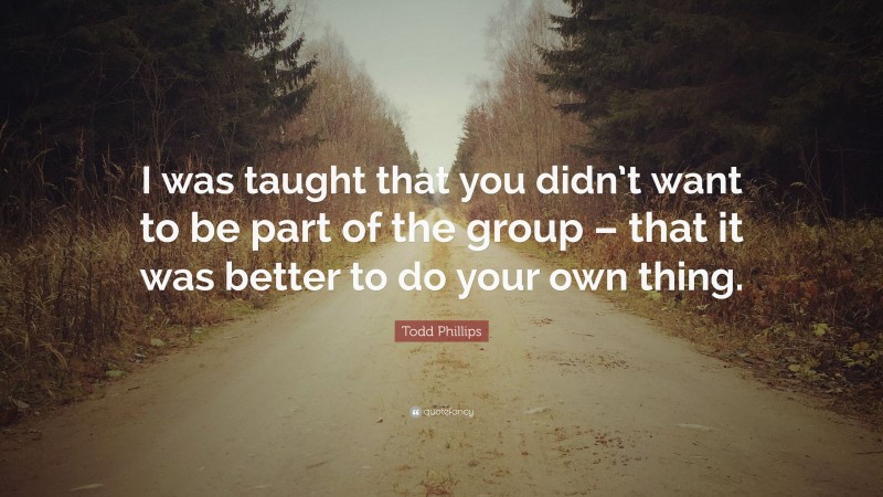 Todd Phillips Quote: “I was taught that you didn’t want to be part of the group – that it was better to do your own thing.”
