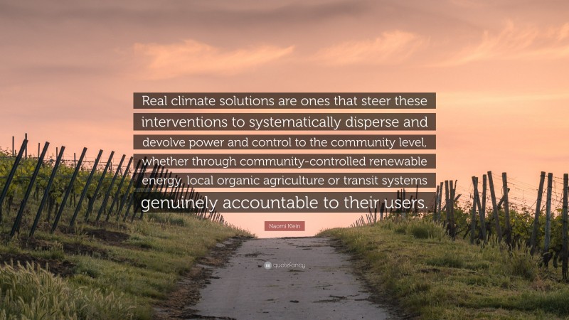 Naomi Klein Quote: “Real climate solutions are ones that steer these interventions to systematically disperse and devolve power and control to the community level, whether through community-controlled renewable energy, local organic agriculture or transit systems genuinely accountable to their users.”
