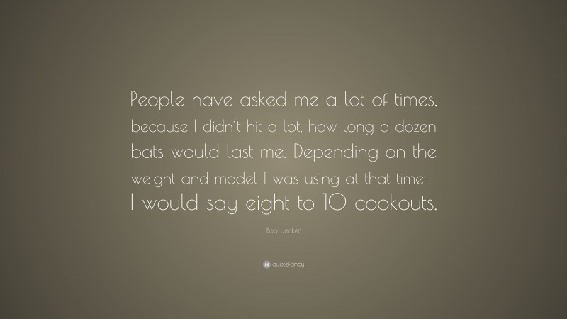 Bob Uecker Quote: “People have asked me a lot of times, because I didn’t hit a lot, how long a dozen bats would last me. Depending on the weight and model I was using at that time – I would say eight to 10 cookouts.”