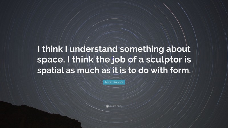 Anish Kapoor Quote: “I think I understand something about space. I think the job of a sculptor is spatial as much as it is to do with form.”