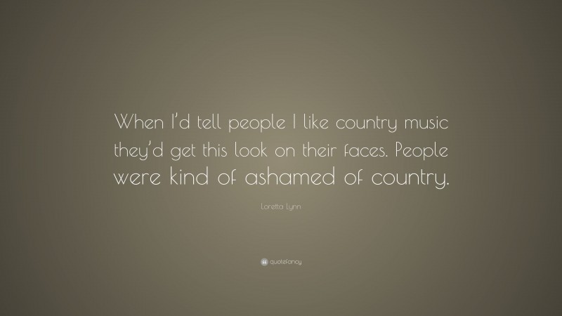 Loretta Lynn Quote: “When I’d tell people I like country music they’d get this look on their faces. People were kind of ashamed of country.”