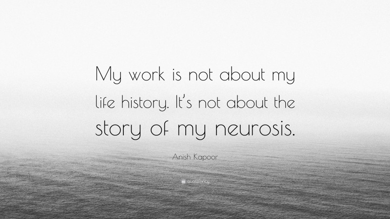 Anish Kapoor Quote: “My work is not about my life history. It’s not about the story of my neurosis.”